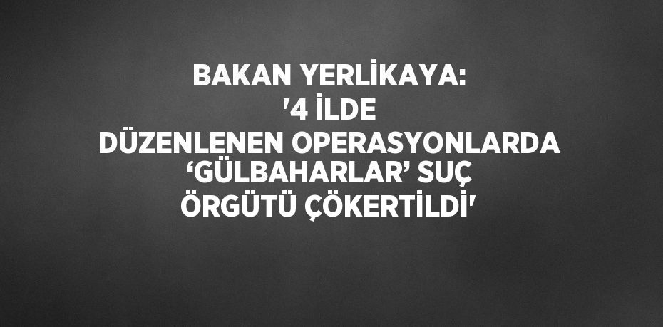 BAKAN YERLİKAYA: '4 İLDE DÜZENLENEN OPERASYONLARDA ‘GÜLBAHARLAR’ SUÇ ÖRGÜTÜ ÇÖKERTİLDİ'