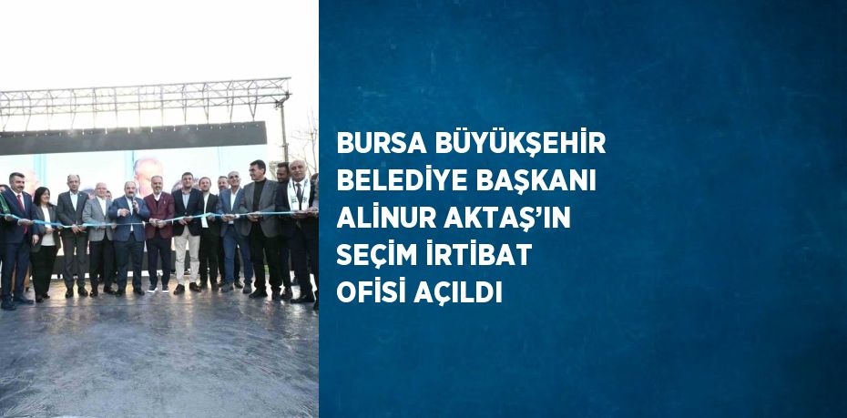 BURSA BÜYÜKŞEHİR BELEDİYE BAŞKANI ALİNUR AKTAŞ’IN SEÇİM İRTİBAT OFİSİ AÇILDI
