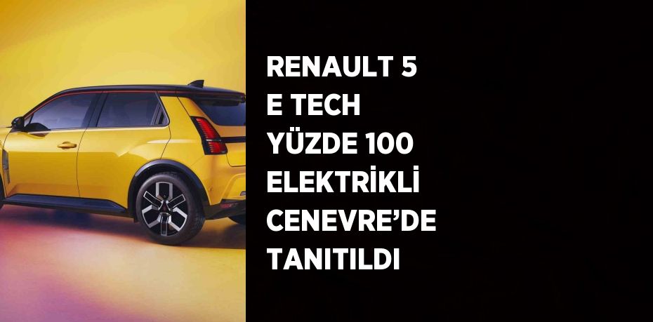 RENAULT 5 E TECH YÜZDE 100 ELEKTRİKLİ CENEVRE’DE TANITILDI