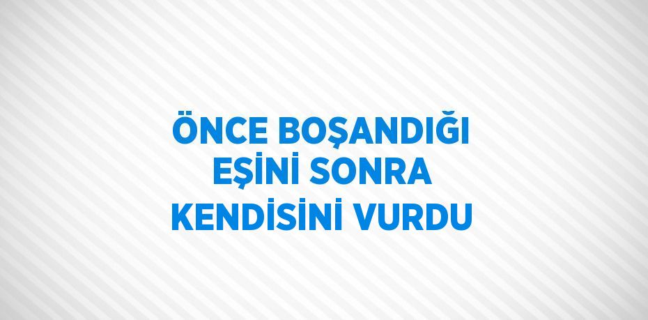 ÖNCE BOŞANDIĞI EŞİNİ SONRA KENDİSİNİ VURDU