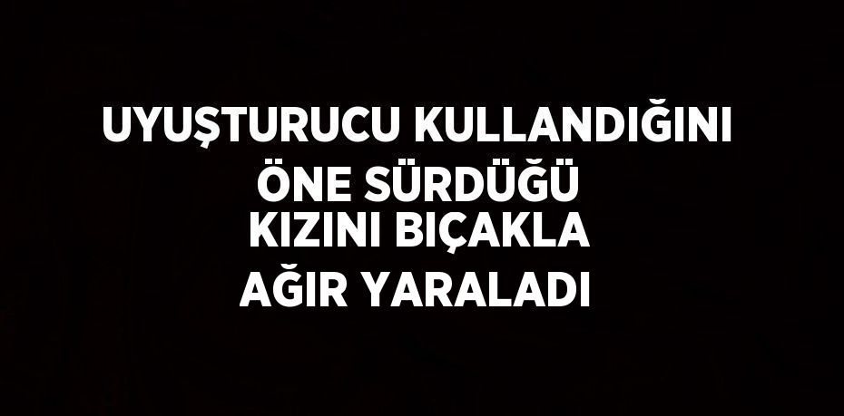 UYUŞTURUCU KULLANDIĞINI ÖNE SÜRDÜĞÜ KIZINI BIÇAKLA AĞIR YARALADI