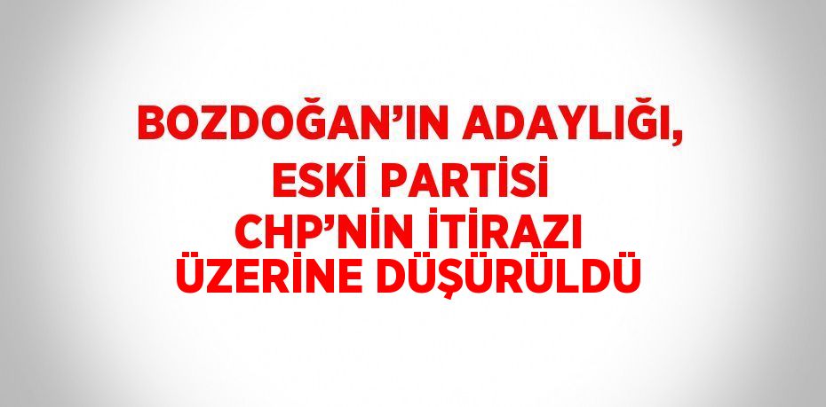 BOZDOĞAN’IN ADAYLIĞI, ESKİ PARTİSİ CHP’NİN İTİRAZI ÜZERİNE DÜŞÜRÜLDÜ