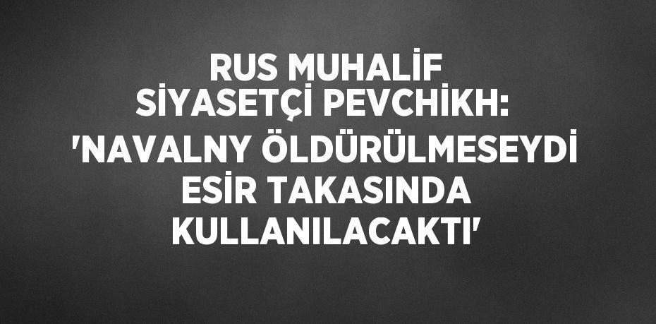 RUS MUHALİF SİYASETÇİ PEVCHİKH: 'NAVALNY ÖLDÜRÜLMESEYDİ ESİR TAKASINDA KULLANILACAKTI'