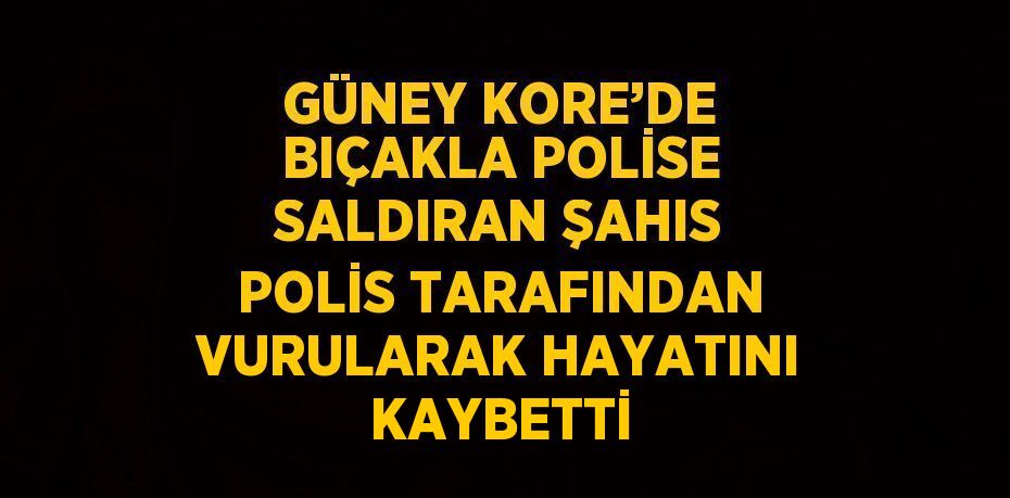 GÜNEY KORE’DE BIÇAKLA POLİSE SALDIRAN ŞAHIS POLİS TARAFINDAN VURULARAK HAYATINI KAYBETTİ