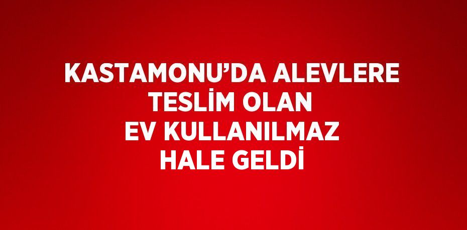 KASTAMONU’DA ALEVLERE TESLİM OLAN EV KULLANILMAZ HALE GELDİ