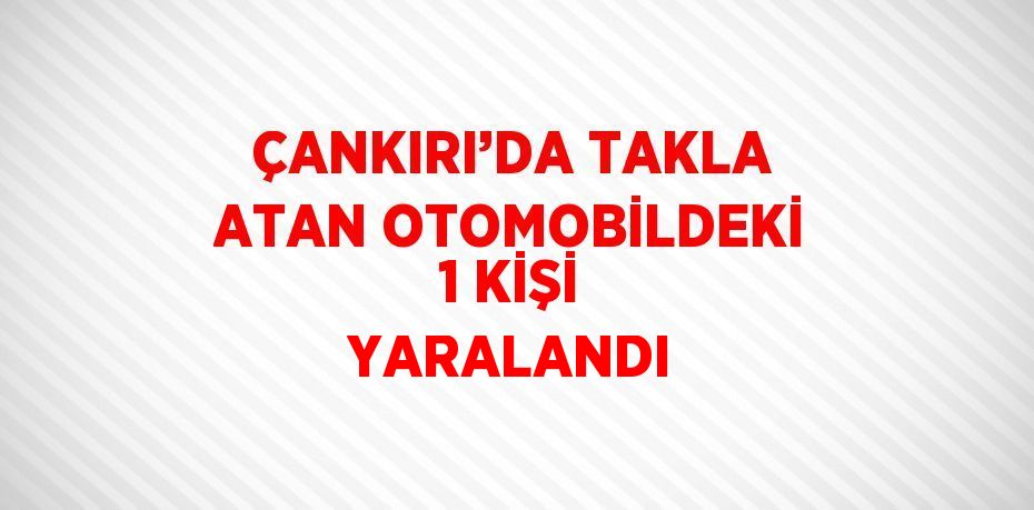 ÇANKIRI’DA TAKLA ATAN OTOMOBİLDEKİ 1 KİŞİ YARALANDI