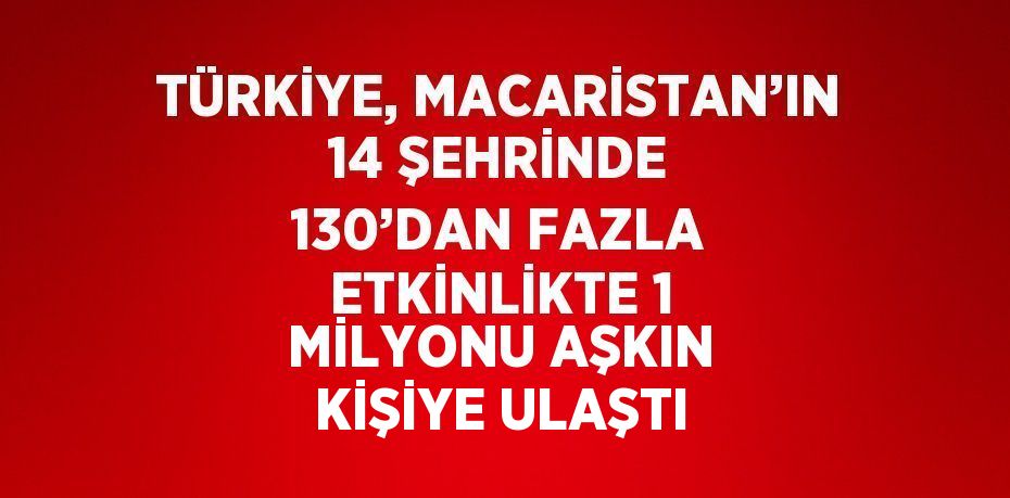 TÜRKİYE, MACARİSTAN’IN 14 ŞEHRİNDE 130’DAN FAZLA ETKİNLİKTE 1 MİLYONU AŞKIN KİŞİYE ULAŞTI