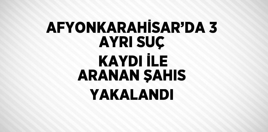 AFYONKARAHİSAR’DA 3 AYRI SUÇ KAYDI İLE ARANAN ŞAHIS YAKALANDI