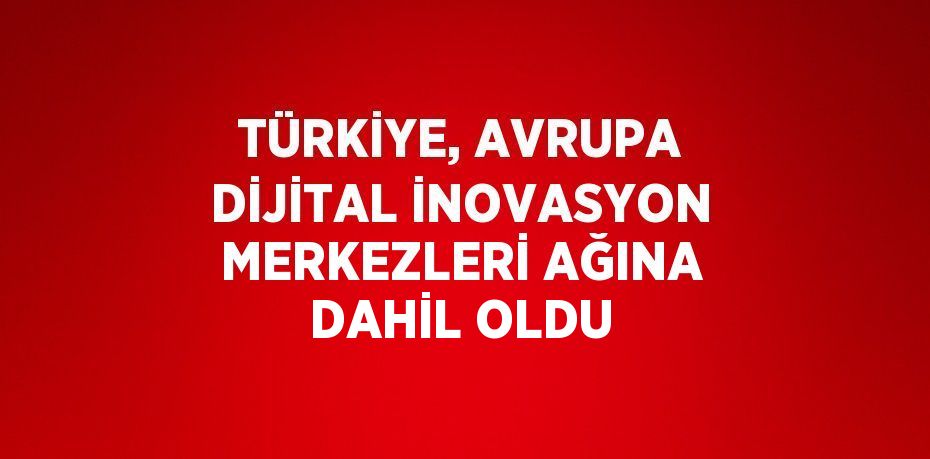 TÜRKİYE, AVRUPA DİJİTAL İNOVASYON MERKEZLERİ AĞINA DAHİL OLDU