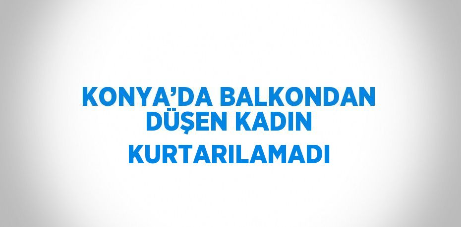 KONYA’DA BALKONDAN DÜŞEN KADIN KURTARILAMADI