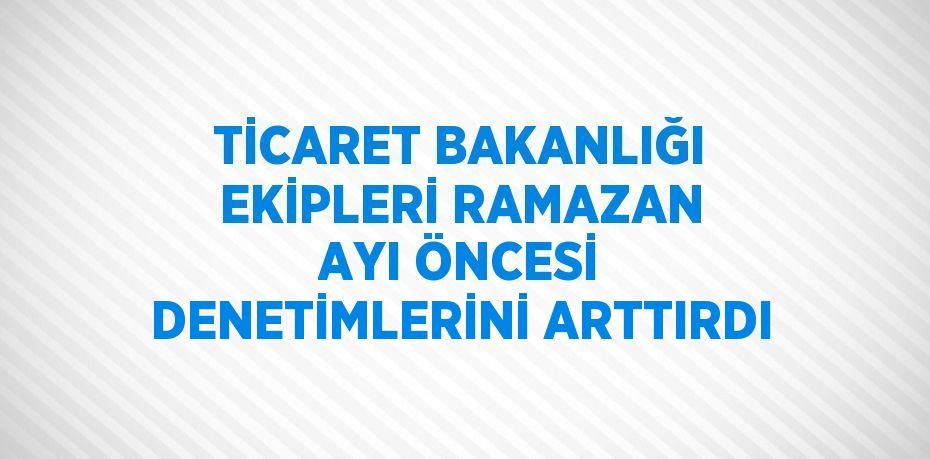 TİCARET BAKANLIĞI EKİPLERİ RAMAZAN AYI ÖNCESİ DENETİMLERİNİ ARTTIRDI