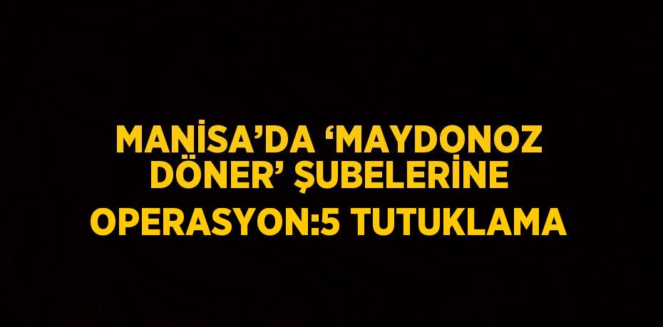 MANİSA’DA ‘MAYDONOZ DÖNER’ ŞUBELERİNE OPERASYON:5 TUTUKLAMA