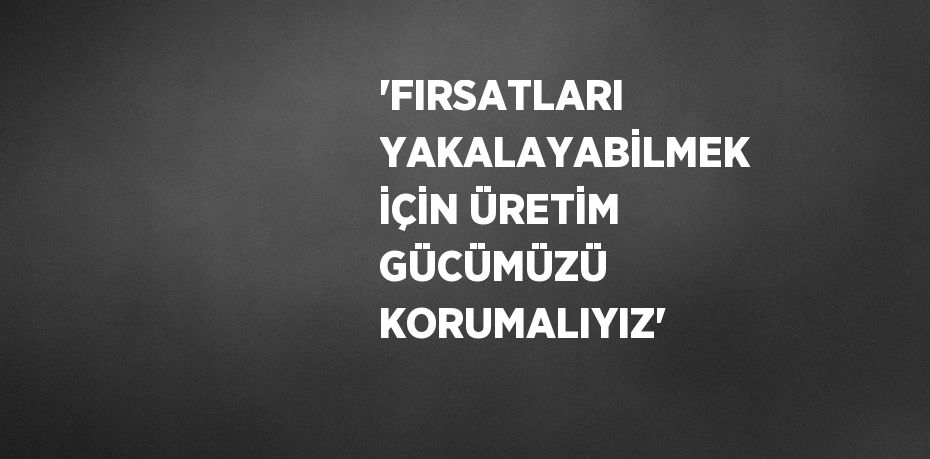 'FIRSATLARI YAKALAYABİLMEK İÇİN ÜRETİM GÜCÜMÜZÜ KORUMALIYIZ'