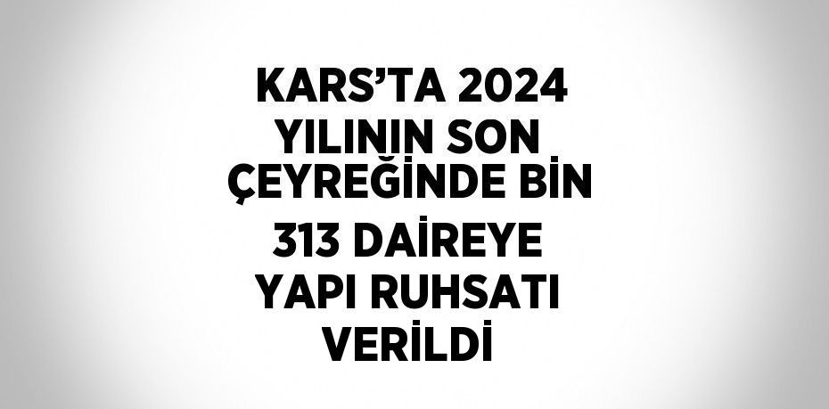 KARS’TA 2024 YILININ SON ÇEYREĞİNDE BİN 313 DAİREYE YAPI RUHSATI VERİLDİ