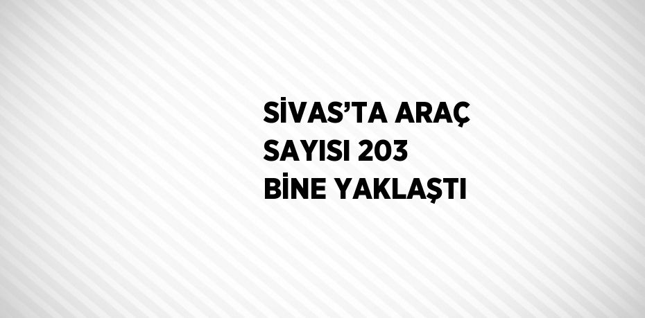 SİVAS’TA ARAÇ SAYISI 203 BİNE YAKLAŞTI