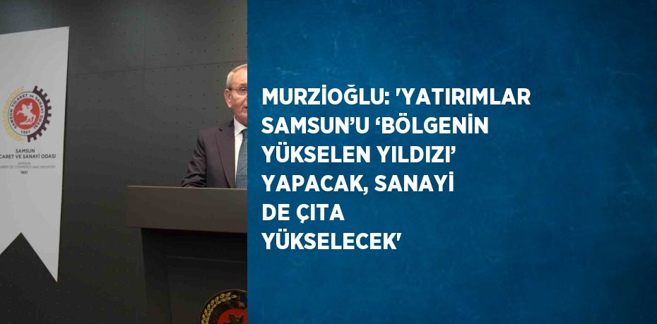 MURZİOĞLU: 'YATIRIMLAR SAMSUN’U ‘BÖLGENİN YÜKSELEN YILDIZI’ YAPACAK, SANAYİ DE ÇITA YÜKSELECEK'