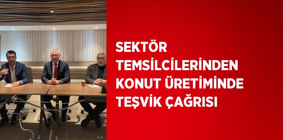 SEKTÖR TEMSİLCİLERİNDEN KONUT ÜRETİMİNDE TEŞVİK ÇAĞRISI