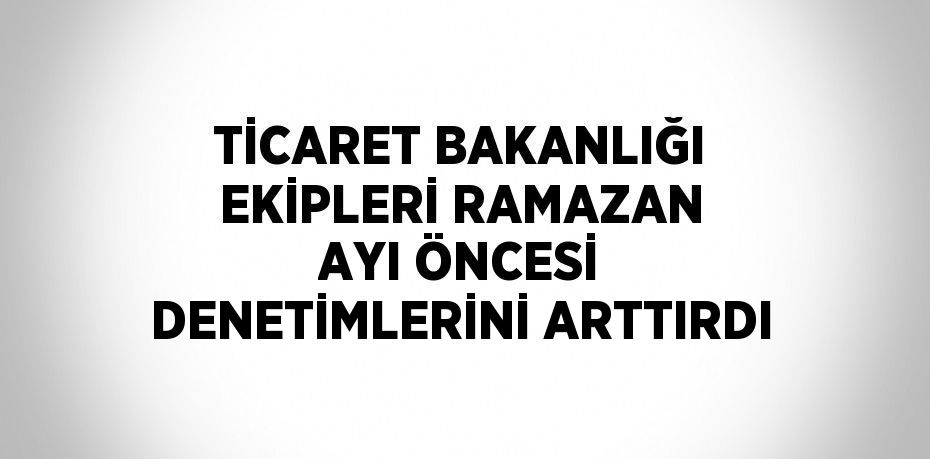 TİCARET BAKANLIĞI EKİPLERİ RAMAZAN AYI ÖNCESİ DENETİMLERİNİ ARTTIRDI