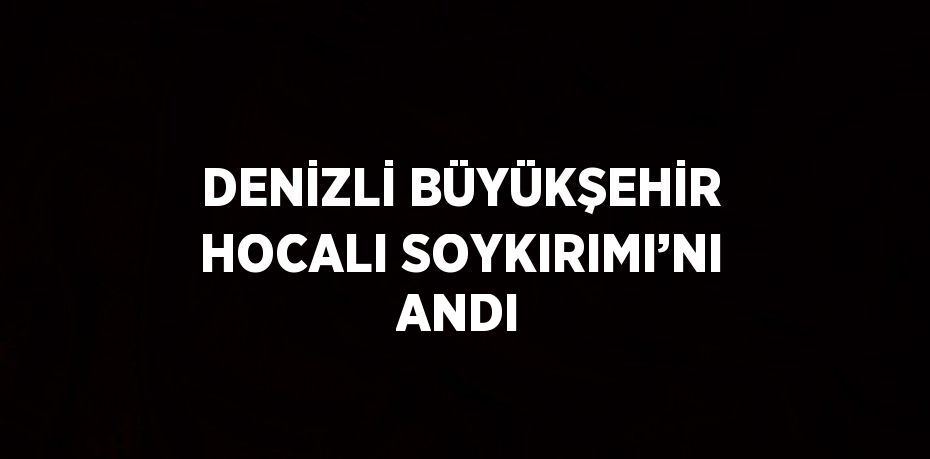 DENİZLİ BÜYÜKŞEHİR HOCALI SOYKIRIMI’NI ANDI