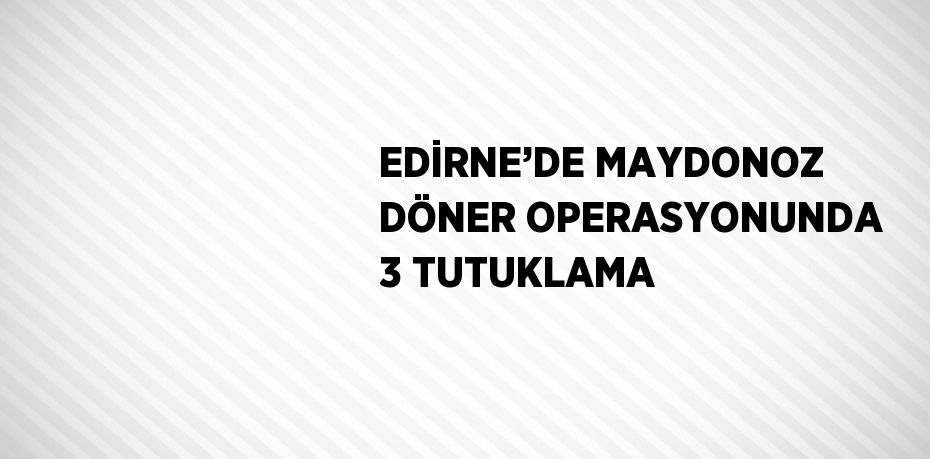 EDİRNE’DE MAYDONOZ DÖNER OPERASYONUNDA 3 TUTUKLAMA