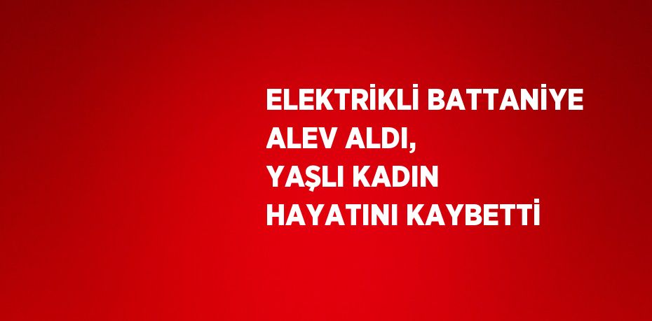 ELEKTRİKLİ BATTANİYE ALEV ALDI, YAŞLI KADIN HAYATINI KAYBETTİ