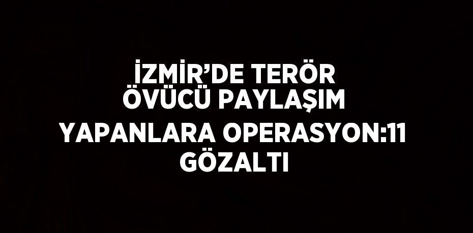 İZMİR’DE TERÖR ÖVÜCÜ PAYLAŞIM YAPANLARA OPERASYON:11 GÖZALTI