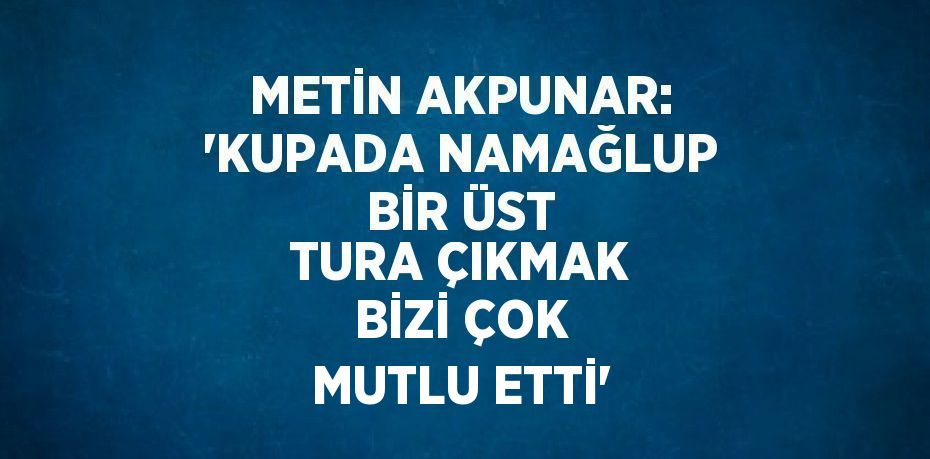 METİN AKPUNAR: 'KUPADA NAMAĞLUP BİR ÜST TURA ÇIKMAK BİZİ ÇOK MUTLU ETTİ'