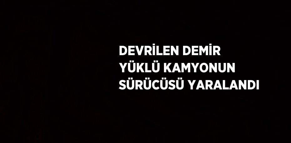 DEVRİLEN DEMİR YÜKLÜ KAMYONUN SÜRÜCÜSÜ YARALANDI