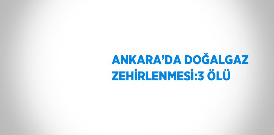 ANKARA’DA DOĞALGAZ ZEHİRLENMESİ:3 ÖLÜ