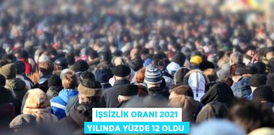 İŞSİZLİK ORANI 2021 YILINDA YÜZDE 12 OLDU