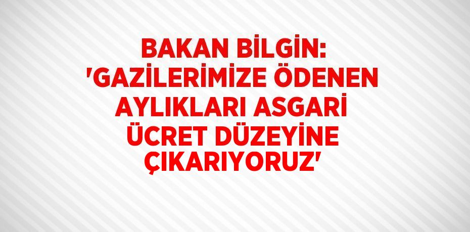 BAKAN BİLGİN: 'GAZİLERİMİZE ÖDENEN AYLIKLARI ASGARİ ÜCRET DÜZEYİNE ÇIKARIYORUZ'