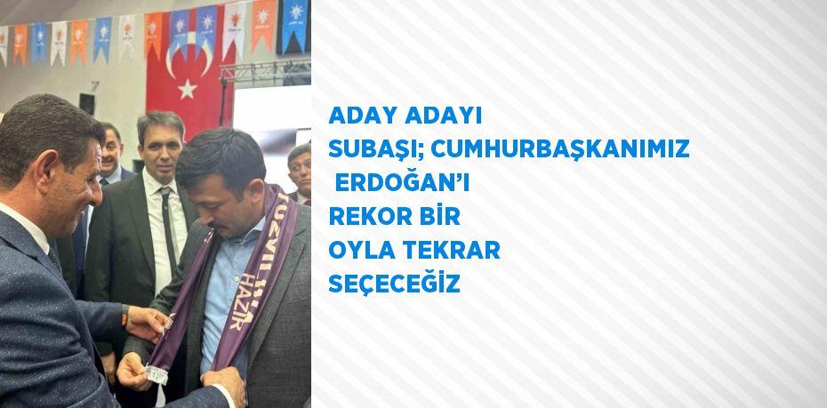 ADAY ADAYI SUBAŞI; CUMHURBAŞKANIMIZ  ERDOĞAN’I REKOR BİR OYLA TEKRAR SEÇECEĞİZ