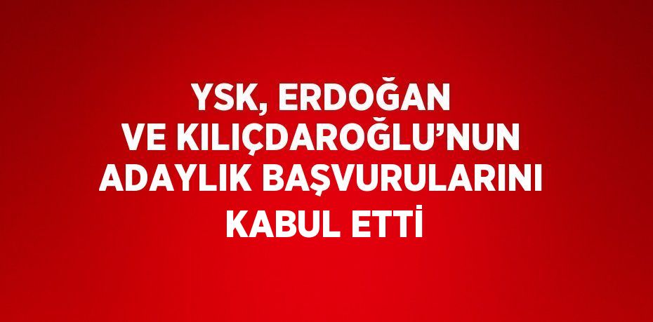 YSK, ERDOĞAN VE KILIÇDAROĞLU’NUN ADAYLIK BAŞVURULARINI KABUL ETTİ