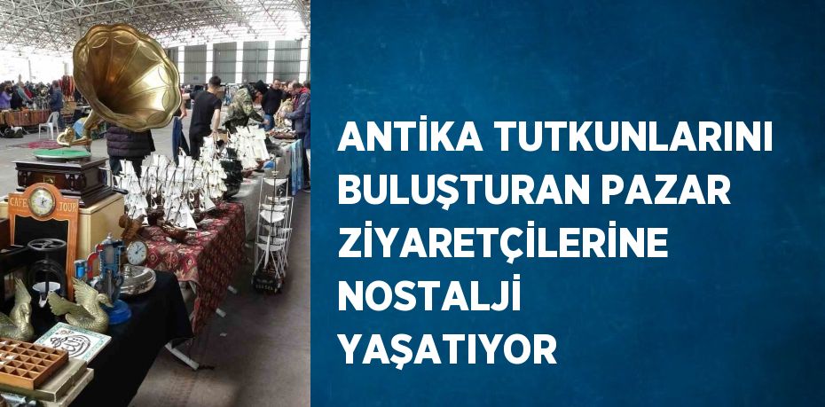 ANTİKA TUTKUNLARINI BULUŞTURAN PAZAR ZİYARETÇİLERİNE NOSTALJİ YAŞATIYOR