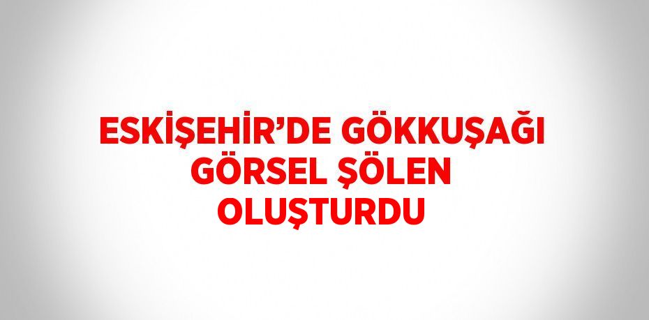 ESKİŞEHİR’DE GÖKKUŞAĞI GÖRSEL ŞÖLEN OLUŞTURDU