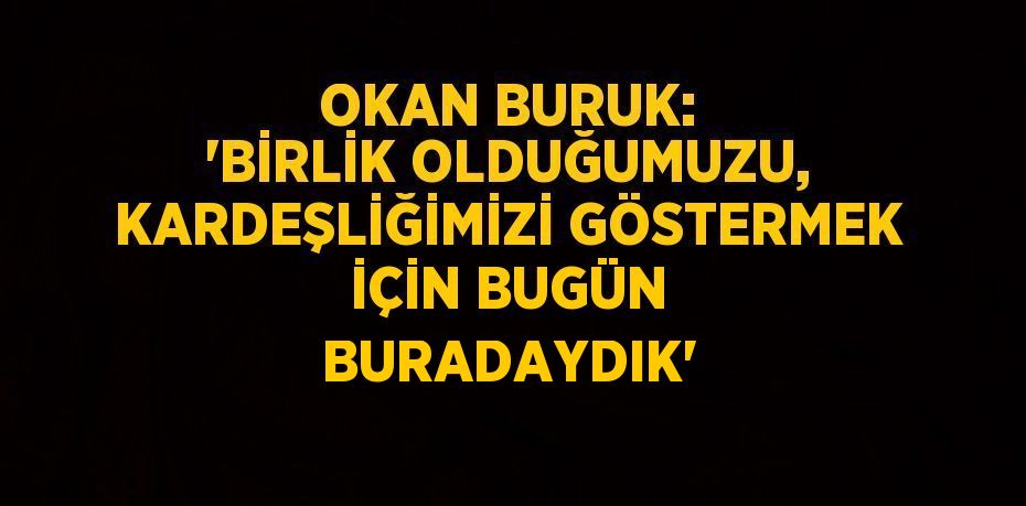 OKAN BURUK: 'BİRLİK OLDUĞUMUZU, KARDEŞLİĞİMİZİ GÖSTERMEK İÇİN BUGÜN BURADAYDIK'