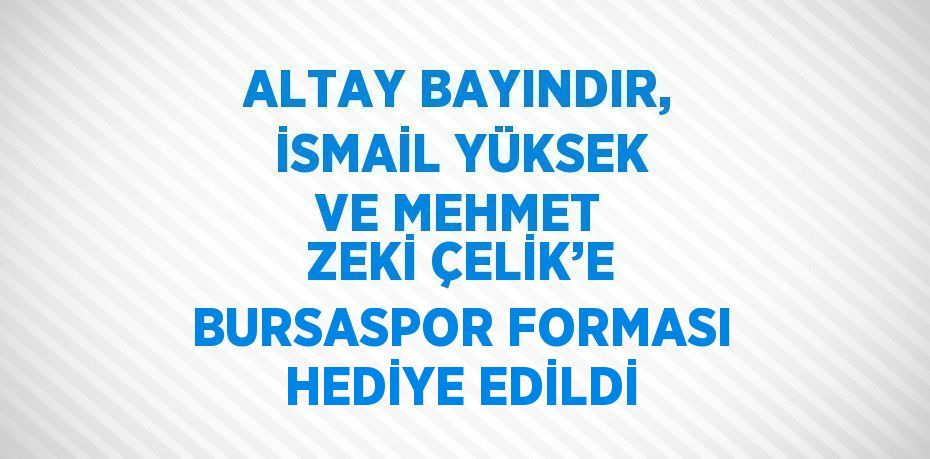 ALTAY BAYINDIR, İSMAİL YÜKSEK VE MEHMET ZEKİ ÇELİK’E BURSASPOR FORMASI HEDİYE EDİLDİ