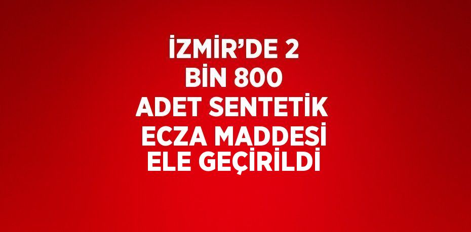 İZMİR’DE 2 BİN 800 ADET SENTETİK ECZA MADDESİ ELE GEÇİRİLDİ