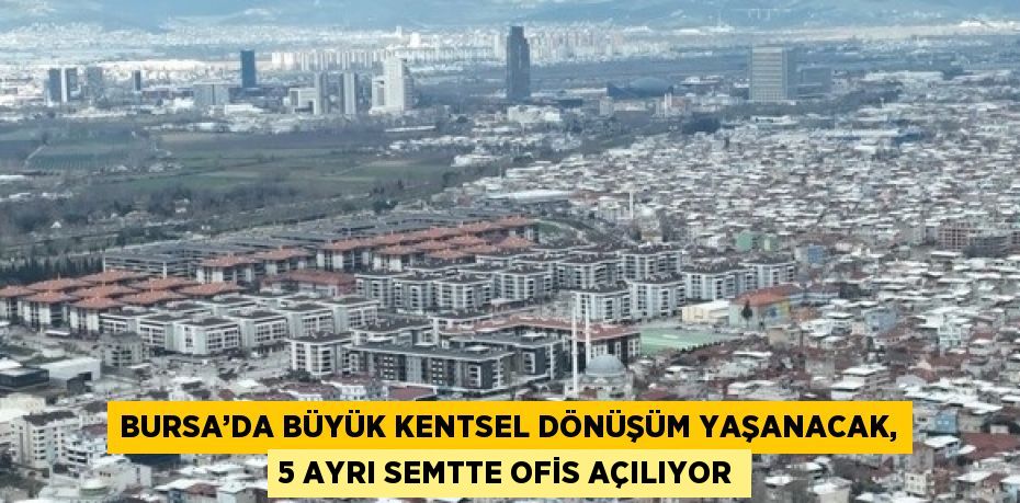 BURSA’DA BÜYÜK KENTSEL DÖNÜŞÜM YAŞANACAK, 5 AYRI SEMTTE OFİS AÇILIYOR