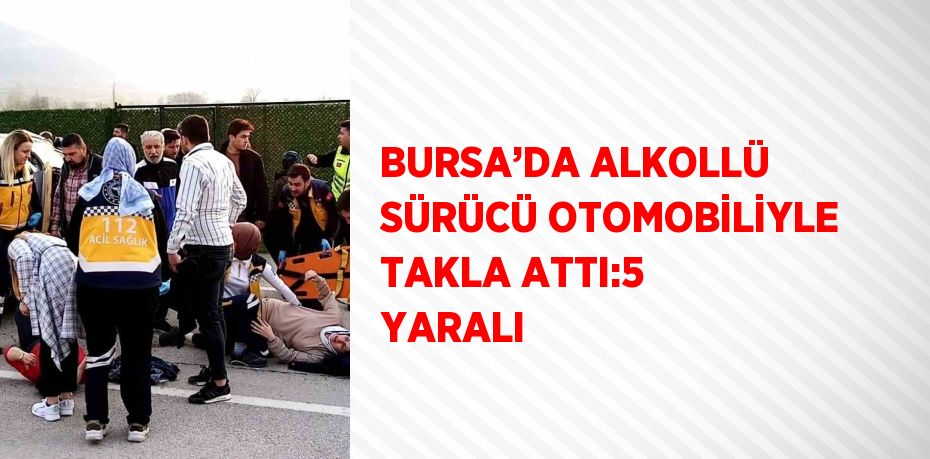 BURSA’DA ALKOLLÜ SÜRÜCÜ OTOMOBİLİYLE TAKLA ATTI:5 YARALI