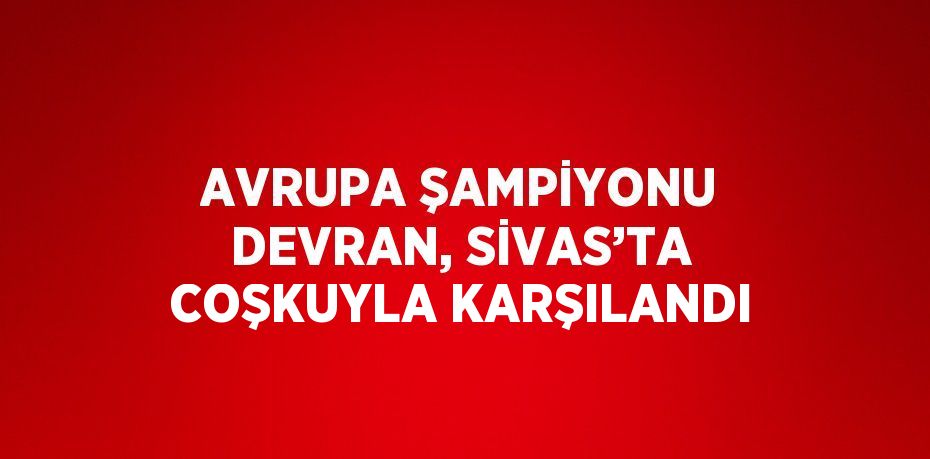 AVRUPA ŞAMPİYONU DEVRAN, SİVAS’TA COŞKUYLA KARŞILANDI