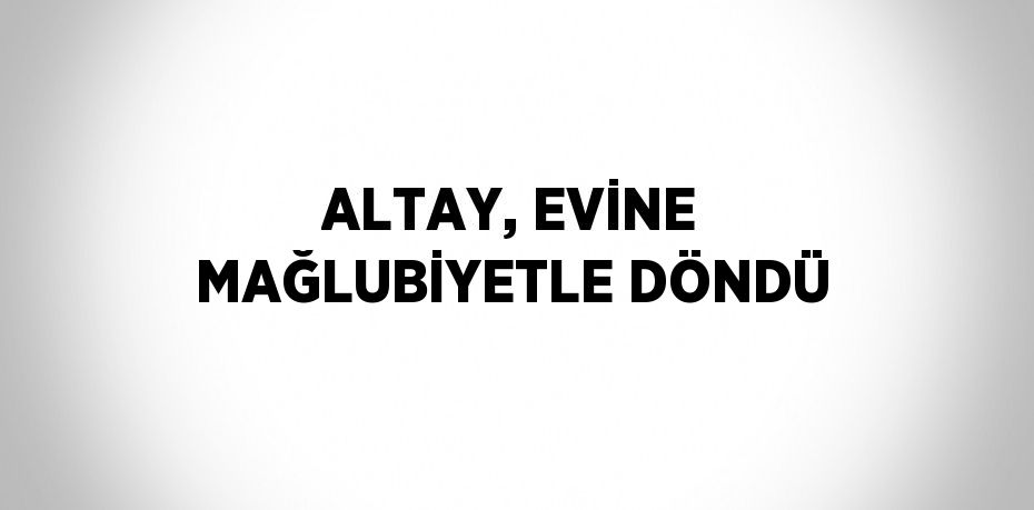 ALTAY, EVİNE MAĞLUBİYETLE DÖNDÜ