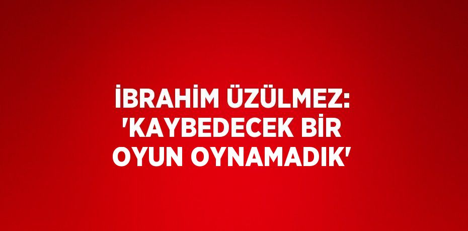 İBRAHİM ÜZÜLMEZ: 'KAYBEDECEK BİR OYUN OYNAMADIK'