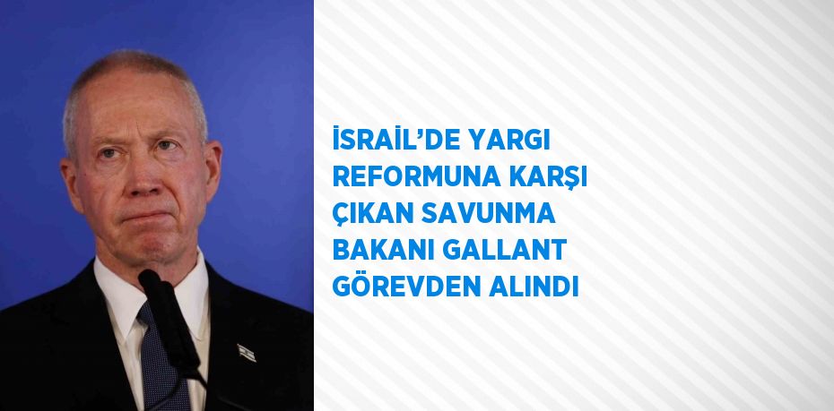 İSRAİL’DE YARGI REFORMUNA KARŞI ÇIKAN SAVUNMA BAKANI GALLANT GÖREVDEN ALINDI