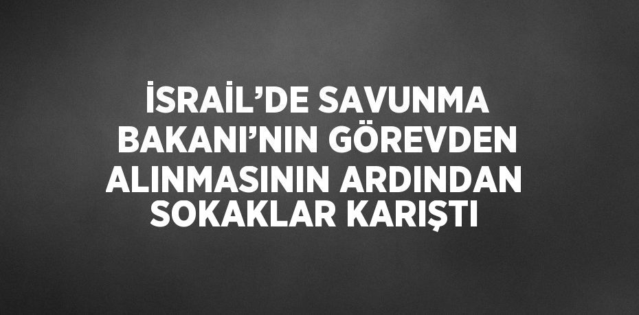 İSRAİL’DE SAVUNMA BAKANI’NIN GÖREVDEN ALINMASININ ARDINDAN SOKAKLAR KARIŞTI