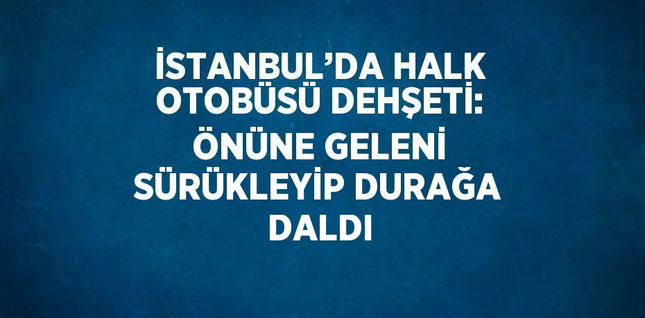 İSTANBUL’DA HALK OTOBÜSÜ DEHŞETİ: ÖNÜNE GELENİ SÜRÜKLEYİP DURAĞA DALDI