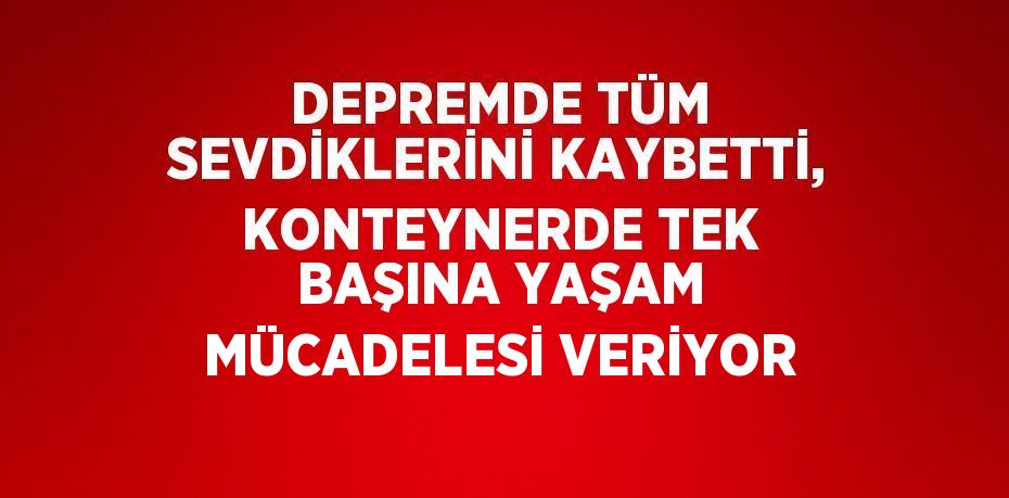 DEPREMDE TÜM SEVDİKLERİNİ KAYBETTİ, KONTEYNERDE TEK BAŞINA YAŞAM MÜCADELESİ VERİYOR