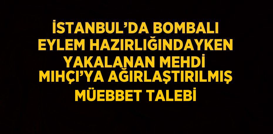 İSTANBUL’DA BOMBALI EYLEM HAZIRLIĞINDAYKEN YAKALANAN MEHDİ MIHÇI’YA AĞIRLAŞTIRILMIŞ MÜEBBET TALEBİ