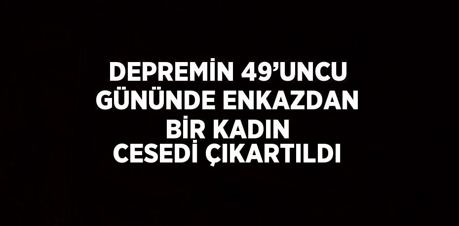 DEPREMİN 49’UNCU GÜNÜNDE ENKAZDAN BİR KADIN CESEDİ ÇIKARTILDI