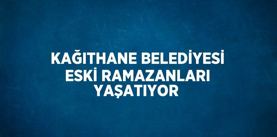 KAĞITHANE BELEDİYESİ ESKİ RAMAZANLARI YAŞATIYOR